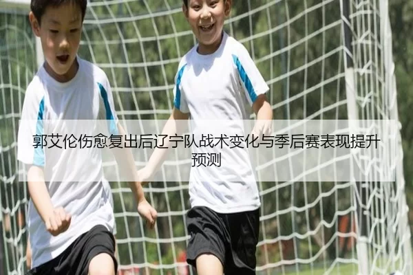 郭艾伦伤愈复出后辽宁队战术变化与季后赛表现提升预测