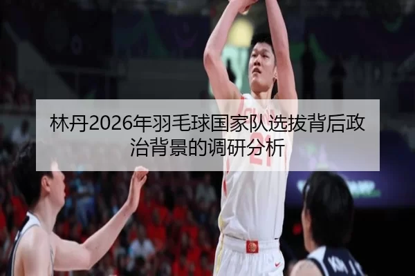 林丹2026年羽毛球国家队选拔背后政治背景的调研分析