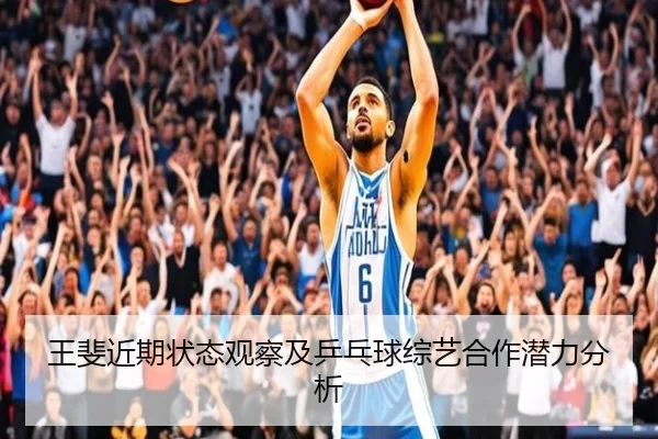 王斐近期状态观察及乒乓球综艺合作潜力分析